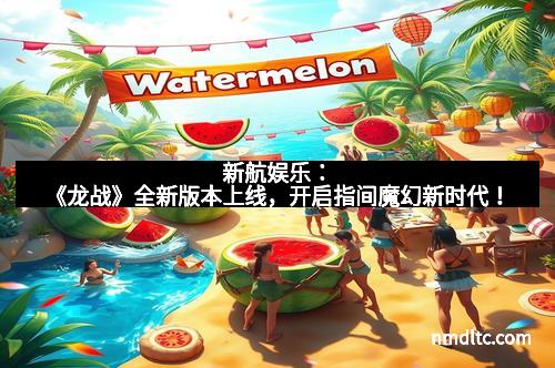 新航娱乐：《龙战》全新版本上线，开启指间魔幻新时代！